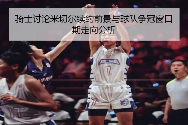 骑士讨论米切尔续约前景与球队争冠窗口期走向分析