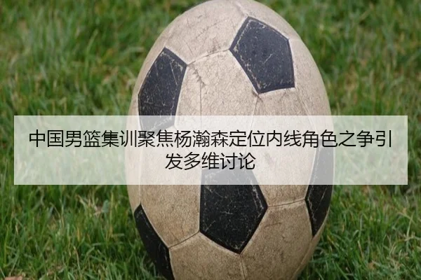 中国男篮集训聚焦杨瀚森定位内线角色之争引发多维讨论