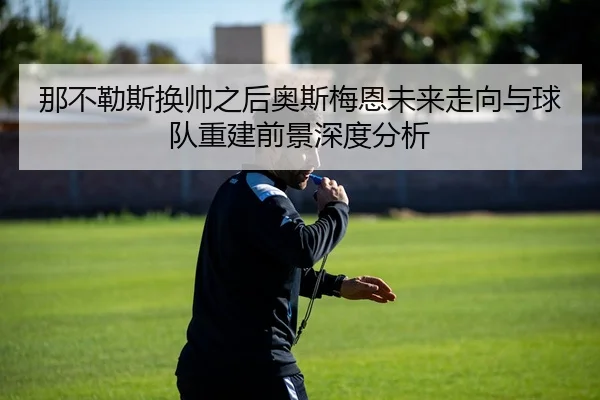那不勒斯换帅之后奥斯梅恩未来走向与球队重建前景深度分析