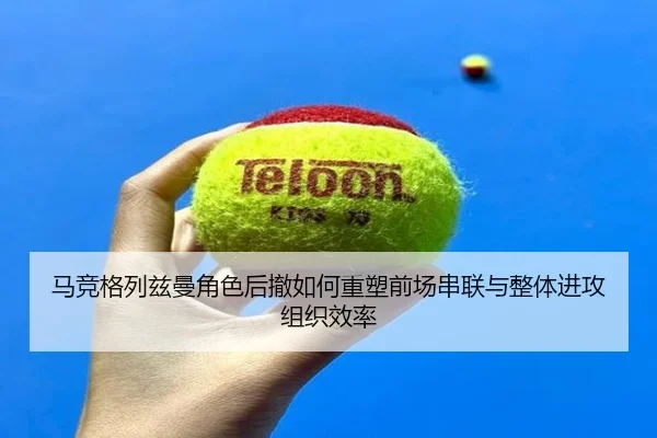 马竞格列兹曼角色后撤如何重塑前场串联与整体进攻组织效率
