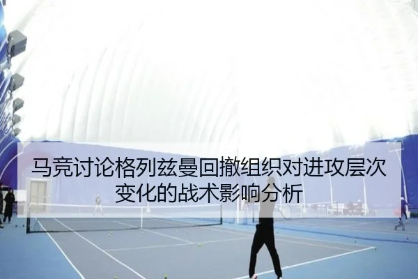 马竞讨论格列兹曼回撤组织对进攻层次变化的战术影响分析