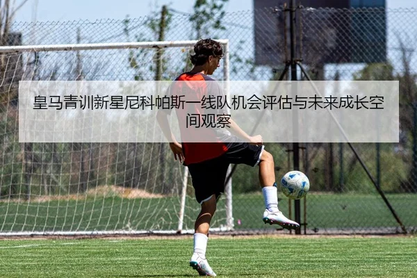 皇马青训新星尼科帕斯一线队机会评估与未来成长空间观察
