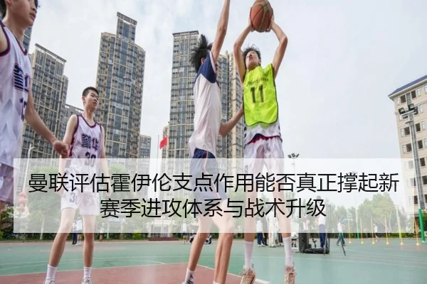 曼联评估霍伊伦支点作用能否真正撑起新赛季进攻体系与战术升级