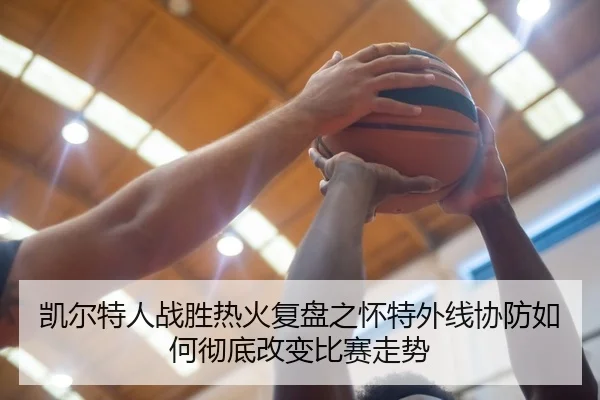 凯尔特人战胜热火复盘之怀特外线协防如何彻底改变比赛走势